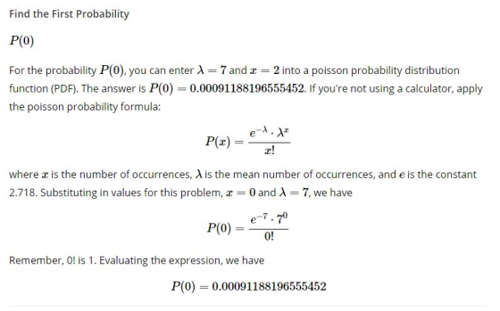 Find the First Probability P(O) For the probability P(0), you can enter A 7 and 2 into a poisson probability distribution function (PDF). The answer is P(0) 0.00091188196555452. If youre not using a calculator, apply the poisson probability formula e- where x is the number of occurrences, A is the mean number of occurrences, and e is the constant 2.718. Substituting in values for this problem, 0 and A7, we have Remember, O! is 1. Evaluating the expression, we have P(0 0.00091188196555452