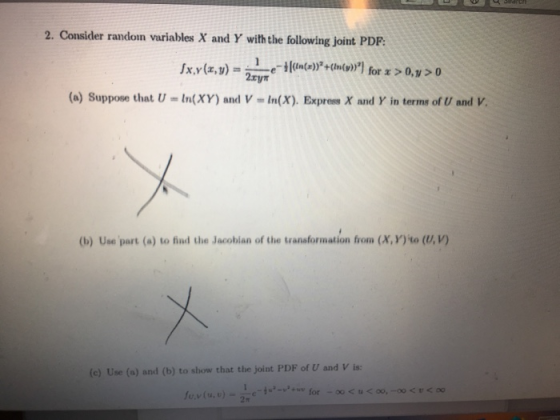 2. Consider random variables X and Y with the following joint PDP: 2xyn (a) Suppose that U-In(XY) and V- In(X). Express X and Y in terms of U and V. (b) Use part (a) to find the Jacobian of the transformation from (X, Y) to (U, v) (c) Use (a) and (b) to show that the joint PDF of U and V is: