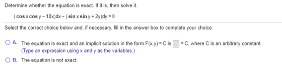 Determine whether the equation is exact. If it is, then solve it. (cos x cos y - 10x)dx - (sin x sin y + 2y)dy = 0 Select the