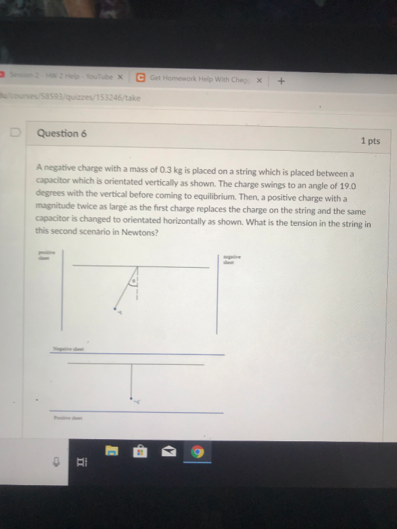 Hw 2 Helo- Tube X C Get Homework Help With Chegs x+ u courses/58593/quizzes/153246/take Question 6 1 pts A negative charge with a mass of 0.3 kg is placed on a string which is placed between a capacitor which is orientated vertically as shown. The charge swings to an angle of 190 degrees with the vertical before coming to equilibrium. Then, a positive charge with a magnitude twice as large as the first charge replaces the charge on the string and the same capacitor is changed to orientated horizontally as shown. What is the tension in the string in this second scenàrio in Newtons? sheet Negative sheet Posinive sheet