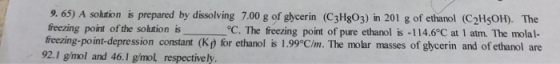 9. 65) A soltion is prepared by dissolving 7.00 g of gycerin (C3Hg03) in 201 g of ethanol (C2HsOH). The freezing point of the solution isoC freezing-point-depression constant (Kp for ethanol is 1.99°C/m. The molar °C. The feezing point of pure ethanol is -114.6°C at 1 atm. The molal- masses of glycerin and of ethanol are 92.1 g/mol and 46.1 g/mol respectively.
