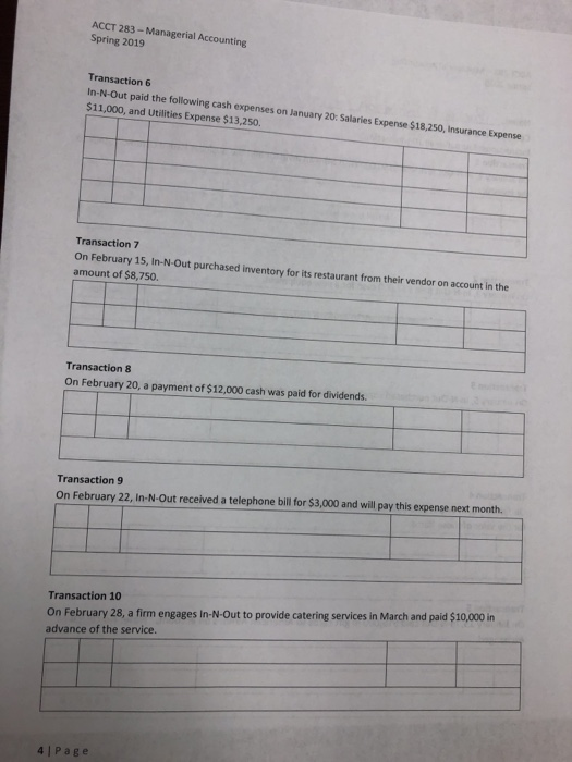 ACCT 283 -Managerial Accounting Spring 2019 Transaction 6 In-N-Out paid the following cash expenses on January 20: Salaries Expense $18,250, Insurance Expense $11,000, and Utilities Expense $13,250. Transaction 7 On February 15, In-N-Out purchased inventory for its restaurant from their vendor on account in the amount of $8,750. Transaction 8 On February 20, a payment of $12,000 cash was paid for dividends. Transaction 9 On February 22, in-N-Out received a telephone bill for $3,000 and will pay this expense next month. Transaction 10 On February 28, a firm engages In-N-Out to provide catering services in March and paid $10,000 in advance of the service. 4 Page