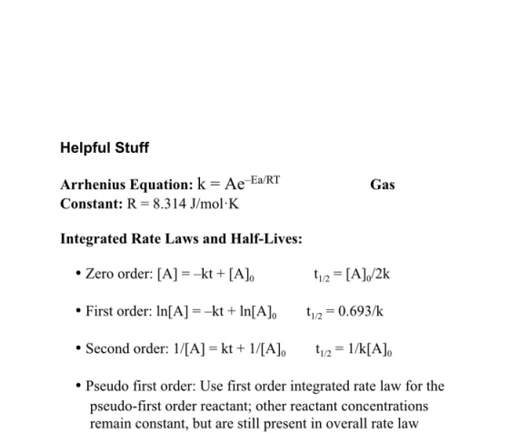 Helpful Stuff Gas Arrhenius Equation: k = Ae-Ea/RT Constant: R= 8.314 J/mol K Integrated Rate Laws and Half-Lives: Zero order