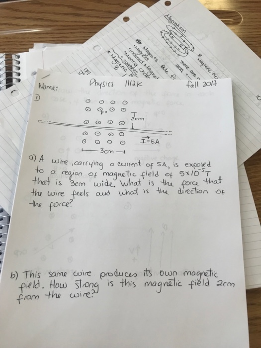 fall 204 me: Zem ) A uoire corrying a curent of SA, is exgory d to a thal is Bem wide. What is thu porce the wire feels aud whad is the direction of the force? re밍on of magnetic field 아 5xiosT that b) This same coire producs its ow magraic eld. Hou。5Tong is this magnetic fi히d 2cm om the wire