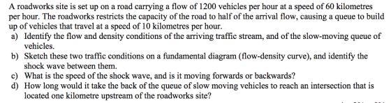 A roadworks site is set up on a road carrying a flow of 1200 vehicles per hour at a speed of 60 kilometres per hour. The roadworks restricts the capacity of the road to half of the arrival flow, causing a queue to build up of vehicles that travel at a speed of 10 kilometres per hour. a) Identify the flow and density conditions of the arriving traffic stream, and of the slow-moving queue of vehicles b) Sketch these two traffic conditions on a fundamental diagram (flow-density curve), and identify the shock wave between them. What is the speed of the shock wave, and is it moving forwards or backwards? How long would it take the back of the queue of slow moving vehicles to reach an intersection that is located one kilometre upstream of the roadworks site? c) d)