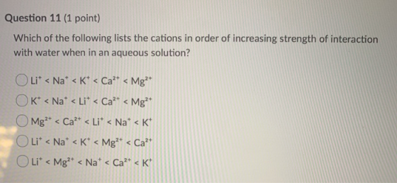 Question 11 (1 point) Which of the following lists the cations in order of increasing strength of interaction with water when