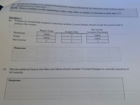 ould your answer in (a) change if th produce income of $20,000? e productive capacity released by not making the seats could be used to NOTE: Enter a number in cells requesting a value; enter either a number or a formula in cells with a ? Situation 1 (a) Prepare an incremental analysis to determine whether Current Designs should accept this special order to produce the coolers. Reject Order Value Value Net Income Increase (Decrease) Value Value Accept Order Revenues Costs Net income Response Discuss additonal factors that Mike and Diane should consider if Current Designs is currently operating at full capacity (b) Response