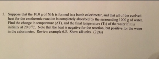 Suppose that the 10.0 g of NH, is formed in a bomb calorimeter, and that all of the evolved heat for the exothermic reaction is completely absorbed by the surrounding 1000 g of water. Find the change in temperature (AT), and the final temperature (Tr) of the water if it is nitially at 20.0 °C. Note that the heat is negative for the reaction, but positive for the water in the calorimeter. Review example 6.5. Show all units. (2 pts) 3.