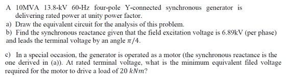 A 10MVA 13.8-kV 60-Hz four-pole Y-connected synchronous generator is delivering rated power at unity power factor. a) Draw the equivalent circuit for the analysis of this problem b) Find the synchronous reactance given that the field excitation voltage is 6.89kV (per phase) and leads the terminal voltage by an angle π/4. c) In a special occasion, the generator is operated as a motor (the synchronous reactance is the one derived in (a)). At rated terminal voltage, what is the minimum equivalent filed voltage required for the motor to drive a load of 20 kNm?