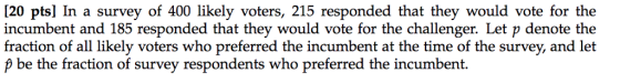 20 pts] In a survey of 400 likely voters, 215 responded that they would vote for the incumbent and 185 responded that they would vote for the challenger. Let p denote the fraction of all likely voters who preferred the incumbent at the time of the survey, and let p be the fraction of survey respondents who preferred the incumbent.