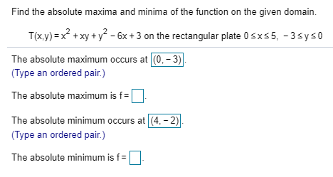 Find the absolute maxima and minima of the function on the given domain. T(x,y)x xyy 6x 3 on the rectangular plate 0sx5, -3 sys0 The absolute maximum occurs at (0, - 3) Type an ordered pair.) The absolute maximum is f The absolute minimum occurs at (4,-2) Type an ordered pair.) The absolute minimum is f