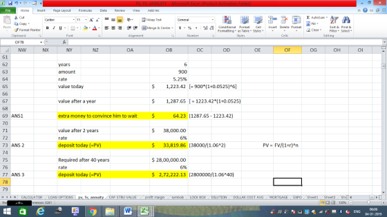 Home nert Page Layout Formulas Data Review View dd-Ins s Cut aCopy E AutoSum ー E ゴWrap Text B า 프 . Ej-., Δ. : r_一 逻锂函Merge & Center. $, % , 弼,8 conditional Format . Cell Insert Delete Format Paste Sort &Find & Format Painter Formatting as Table Styles2 Clear Clipboard Font Alignment Number Cells Edting OF73 NW NX NY NZ OA OB OC OD OE OF OG OH Ol 61 62 63 64 65 years amount rate value today 6 900 5.25% $1,223.42 900*(1+0.0525)A6] value after a year $1,287.651223.42*(1+0.0525) 67 68 69 ANS1 70 71 72 73 ANS 2 74 75 76 77 ANS 3 78 79 11 1 トーCALCULATOR ( LOAN OPTIONS | pv, fv, annuity 1 CAP STRU VALUE extra money to convince him to wait $ 64.23 (1287.65 - 1223.42) value after 2 years rate deposit today (-PV) $ 38,000.00 $ 33,819.86 (38000/(1.06A2) S28,00,000.00 2,72,222.13 (2800000/(1.06A40) 6% PV FV/(1+r)An Required after 40 years rate deposit today (-PV) 6% BOX DILUTION DOLLAR COST AVGMORTGAGE EXPO Sheeti Sheet2 Shel rences: x261 06:06 04-01-2019
