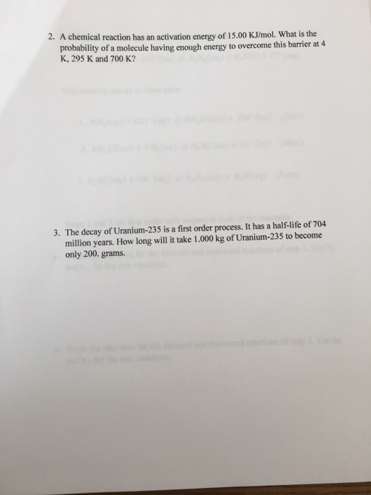 2. A chemical reaction has an activation energy of 15.00 KJ/mol. What is the probability of a molecule having enough energy to overcome this barrier at 4 K, 295 K and 700 K? The decay of Uranium-235 is a first order process. It has a half-life of 704 million years. How long will it take 1.000 kg of Uranium-235 to become only 200. grams 3.