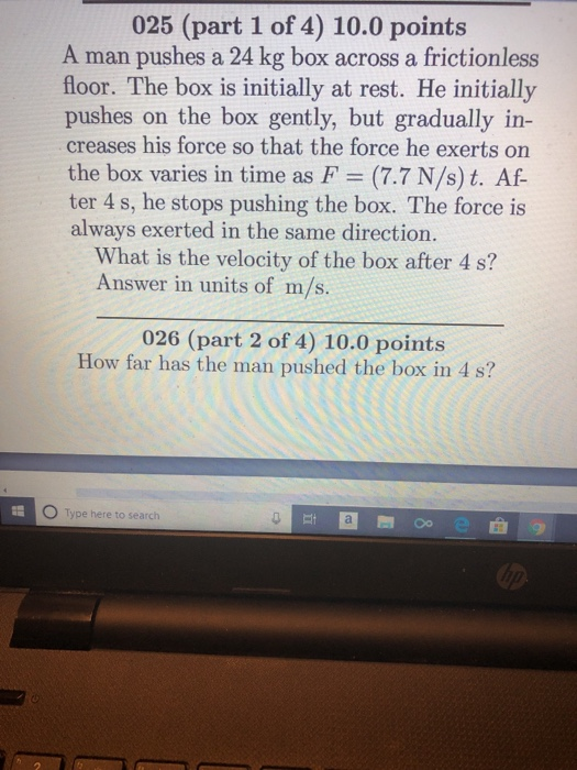 025 (part 1 of 4) 10.0 points A man pushes a 24 kg box across a frictionless floor. The box is initially at rest. He initially pushes on the box gently, but gradually in- creases his force so that the force he exerts on the box varies in time as F (7.7 N/s) t. Af- ter 4 s, he stops pushing the box. The force is always exerted in the same direction. What is the velocity of the box after 4 s? Answer in units of m/s 026 (part 2 of 4) 10.0 points How far has the man pushed the box in 4 s? Type here to search