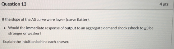 Question 13 4 pts If the slope of the AS curve were lower (curve flatter), • Would the immediate response of output to an agg