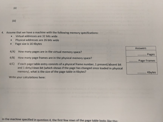 4. Assume that we have a machine with the following memory specifications: Virtual addresses are 32 bits wide Physical addresses are 26 bits wide . Page size is 16 Kbytes 4/A) How many pages are in the virtual memory space? 4/B) How many page frames are in the physical memory space? 4/C) If each page table entry consists of a physical frame number, 1 present/absent bit Answers Pages .Page Frames and 1 dirty/clean bit (which shows if the page has changed since loaded in physical memory), what is the size of the page table in Kbytes? Kbytes Write your calculations here: In the machine specified in question 4, the first few rows of the page table looks like this
