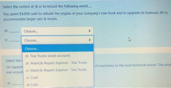 Select the correct dr & cr to record the following event..... You spent $4,000 cash to rebuild the engine of your companys t