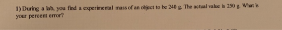 1) During a lab, you find a experimental mass of an object to be 240 g. The actual value is 250 g. What is your percent error?