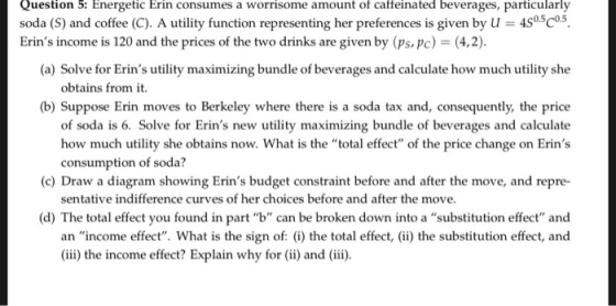 Question 5: Energetic Erin consumes a worrisome amount of caffeinated beverages, particularly soda (S) and coffee (C). A utility function representing her preferences is given by u 4S05Co5 Erins income is 120 and the prices of the two drinks are given by (ps, pc) (4,2) (a) Solve for Erins utility maximizing bundle of beverages and calculate how much utility she obtains from it. (b) Suppose Erin moves to Berkeley where there is a soda tax and, consequently, the price of soda is 6. Solve for Erins new utility maximizing bundle of beverages and calculate how much utility she obtains now. What is the total effect of the price change on Erins consumption of soda? (c) Draw a diagram showing Erins budget constraint before and after the move, and repre- sentative indifference curves of her choices before and after the move (d) The total effect you found in part b can be broken down into a substitution effect and an income effect. What is the sign of: (i) the total effect, i) the substitution effect, and (iii) the income effect? Explain why for (ii) and (ii).