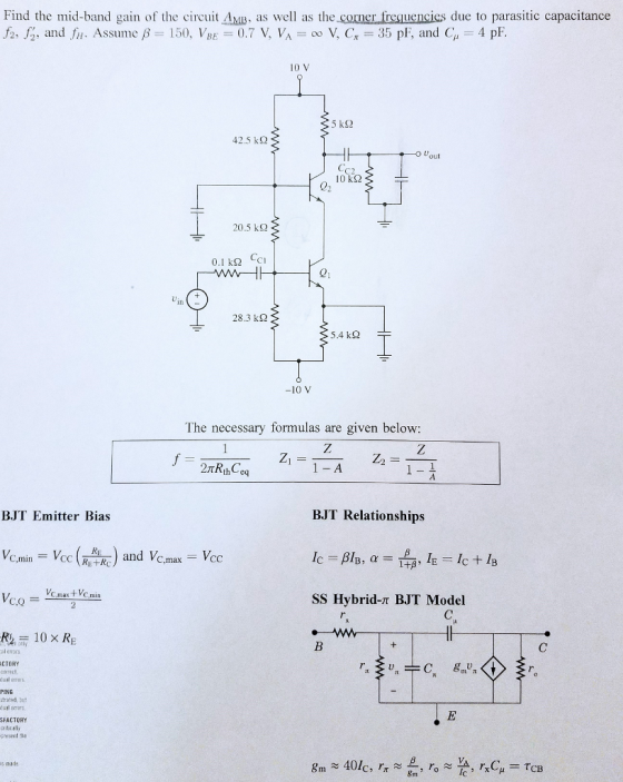 Find the mid-band gain of the circuit AM as well as the corner frequencics due to parasitic capacitance fz, f., and fir. Assume f-150), VBE 0.7 V, VA = oo V, Cr = 35 pF, and C,, = 4 pF 10 V 5 k2 42.5 k23 C2 10 kS2 02 20.5 kg 0.1 kΩ CCI 21 28.3 kΩ 5.4 kS2 -10 V The necessary formulas are given below: 1- A BJT Emitter Bias BJT Relationships and V C,max VC.mx t VC min SS Hybrid-T BJT Model R10 X RE al enors CTORY ual errors PING strabed, but SFACTORY critically p esent the is nada