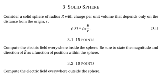 3 SOLID SPHERE Consider a solid sphere of radius R with charge per unit volume that depends only on the distance from the origin, r, 3.1 15 POINTS Compute the electric field everywhere inside the sphere. Be sure to state the magnitude and direction of E as a function of position within the sphere. 3.2 10 POINTS Compute the electric field everywhere outside the sphere.