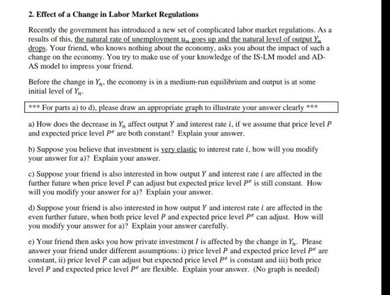 2. Effect of a Change in Labor Market Regulations Recently the government has introduced a new set of complicated labor market regulations. As a results of this, the natural rate of unemployment ugoes up and the natural level of output Ya drops. Your friend, who knows nothing about the economy, asks you about the impact of such a change on the economy. You try to make use of your knowledge of the IS-LM model and AD- AS model to impress your friend. Before the change in Yn, the economy is in a medium-run equilibrium and output is at some initial level of Yn For parts a) to d), please draw an a riate graph to illustrate your answer clearly*** a) How does the decrease in Yn affect output Y and interest rate i, if we assume that price level P and expected price level Pe are both constant? Explain your answer b) Suppose you believe that investment is very elastic to interest rate i, how will you modify your answer for a)? Explain your answer c) Suppose your friend is also interested in how output Y and interest ratei are affected in the further future when price level P can adjust but expected price level Pe is still constant. How will you modify your answer for )? Explain your answer d) Suppose your friend is also interested in how output Y and interest rate i are affected in the even further future, when both price level P and expected price level Pe can adjust. How will you modify your answer for a)? Explain your answer carefully e) Your friend then asks you how private investment I is affected by the change in Yn Please answer your friend under different assumptions i) price level P and expected price level Pe are constant, ) price level P can adjust but expected price level P is constant and i) both price level P and expected price level Pe are flexible. Explain your answer. (No graph is needed)