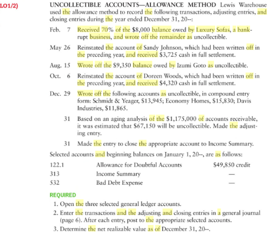 UNCOLLECTIBLE ACCOUNTS-ALLOWANCE METHOD Lewis Warehouse used the allowance method to record the following transactions, adjusting entries, and closing entries during the year ended December 31, 20- Feb. 7 Received 70% of the $8,000 balance owed by Luxury Sofas, a bank- LO1/2) rupt business, and wrote off the remainder as uncollectible Reinstated the account of Sandy Johnson, which had been written off in the preceding year, and received $3,725 cash in full settlement Wrote off the $9,350 balance owed by Izumi Goto as uncollectible Reinstated the account of Doreen Woods, which had been written off in the preceding year, and received $4,320 cash in full settlement Wrote off the following accounts as uncollectible, in compound entry form: Schmidt & Yeager, $13,945; Economy Homes, $15,830; Davis Industries, $11,865 May 26 Aug. 15 Oct. 6 Dec. 29 Based on an aging analysis of the $1,175,000 of accounts receivable it was estimated that $67,150 will be uncollectible. Made the adjust ing entry Made the entry to close the appropriate account to Income Summary 31 31 Selected accounts and beginning balances on January 1, 20-, are as follows: 122.1 313 532 REQUIRED Allowance for Doubtful Accounts $49,850 credit Income Summary Bad Debt Expense 1. Open the three selected general ledger accounts. 2. Enter the transactions and the adjusting and closing entries in a general journal (page 6). After each entry, post to the appropriate selected accounts. 3. Determine the net realizable value as of December 31, 20-