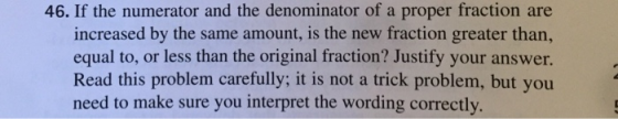 46. If the numerator and the denominator of a proper fraction are increased by the same amount, is the new fraction greater than, equal to, or less than the original fraction? Justify your answer. Read this problem carefully; it is not a trick problem, but you need to make sure you interpret the wording correctly.