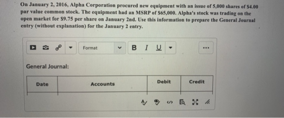 On January 2, 2016, Alpha Corporation procured new equipment with an issue of 5,000 shares of s4.00 par value common stock. The equipment had an MSRP of $65,000. Alphas stock was trading on the open market for $9.75 per share on January 2nd. Use this information to prepare the General Journal entry (without explanation) for the January 2 entry General Journal: Debit Credit Date Accounts