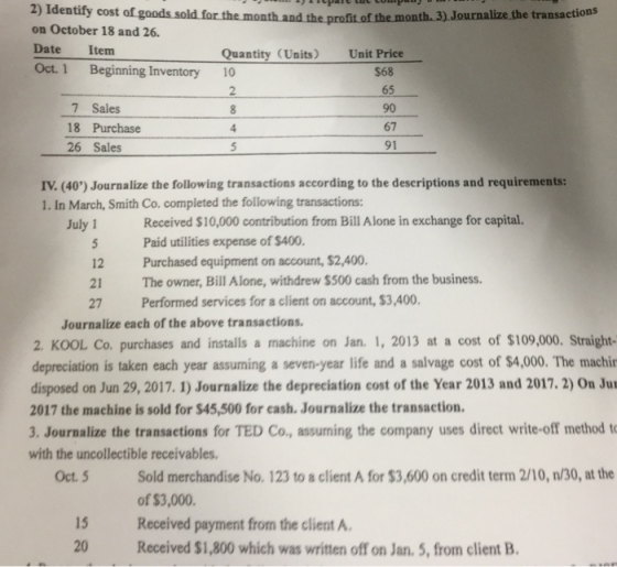 2) Identify cost of goods sold f on October 18 and 26 Date Item Oct. 1 Beginning Inventory 10 the profit of the month. 3) Journalize the transactions Quantity (Units) Unit Price 7 Sales 18 Purchase 26 Sales $68 65 90 67 91 5 IV. (40) Journalize the following transactions according to the descriptions and requirements: 1. In March, Smith Co. completed the following transactions: 1 Received $10,000 contribution from Bill Alone in exchange for capital. 12 21 27 Paid utilities expense of $400. Purchased equipment on account, $2,400. The owner, Bill Alone, withdrew $500 cash from the business. Performed services for a client on account, $3,400. Journalize each of the above transactions. 2. KOOL Co. purchases and installs a machine on Jan. 1, 2013 at a cost of $109,000. Straight depreciation is taken each year assuming a seven-year life and a salvage cost of $4,000. The machin disposed on Jun 29, 2017. 1) Journalize the depreciation cost of the Year 2013 and 2017. 2) On Ju 2017 the machine is sold for $45,500 for cash. Journalize the transaction. 3. Journalize the transactions for TED Co., assuming the company uses direct write-off method t with the uncollectible receivables Sold merchandise No. 123 to a client A for $3,600 on credit term 2/10, n/30, at the of $3,000. Oct. 5 15 Received payment from the client A 20 Received $1,800 which was written off on Jan. 5, from client B
