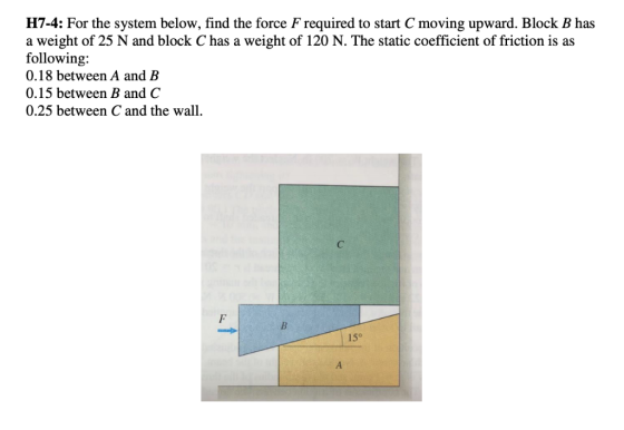 H7-4: For the system below, find the force F required to start C moving upward. Block B has a weight of 25 N and block C has