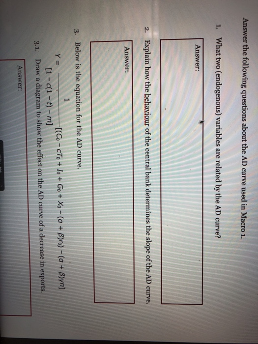 Answer the following questions about the AD curve used in Macro 1. 1. What two (endogenous) variables are related by the AD curve? Answer: 2. Explain how the behaviour of the central bank determines the slope of the AD curve. Answer: 3. Below is the equation for the AD curve. 1-c(1-t)-m] Draw a diagram to show the effect on the AD curve of a decrease in exports 3.1. Answer: