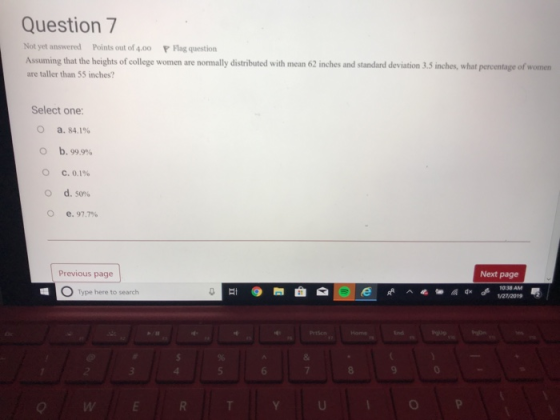 Question 7 Not yet answered Points out of 4.00 Flag question Assuming that the heights of college women are nomally distributed with mean 62 inches and standard deviation 3,5 inches, what percentage of women are taller than 55 inches? Select one: a. 84.1% b. 99.9% O d. 50% O e. 97.7% Previous page Next page O Type here to search Prtson ind 6