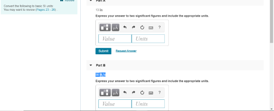 Convert the following to basic Sl units You may want to review (Pages 23-26) 13 in Express your answer to two significant figures and include the appropriate units. Value Units Submit Request Answer Part B Express your answer to two significant figures and include the appropriate units. Value Uns
