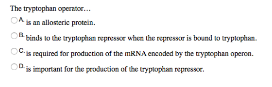 The tryptophan operator... A is an allosteric protein. binds to the tryptophan repressor when the repressor is bound to tryptophan 0 is required for production of the mRNA encoded by the tryptophan operon 1. is important for the production of the tryptophan repressor.