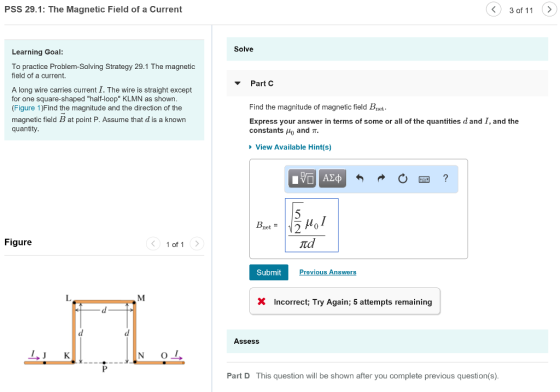 PSS 29.1: The Magnetic Field of a Current 3 of 11 > Solve Learning Goal: To practice Problem-Solving Strategy 29.1 The magnetic field of a current ▼ Part C A long wire carries current I. The wire is straight except for one square-shaped half-loop KLMN as shown (Figure 1)Find the magnitude and the direction of the magnetic field B at point P. Assume that d is a known quantity Find the magnitude of magnetic field Bnet Express your answer in terms of some or all of the quantities d and I, and the constants 110 and π View Available Hint(s) net = Figure 1 of 1 td Submit revious Answers L. X Incorrect Try Again; 5 attempts remaining Assess Part D This question will be shown after you complete previous question(s)