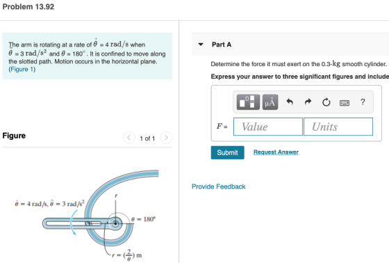 Problem 13.92 The arm is rotating at a rate of θ = 4 rad/s when θ-3 rad/s2 and θ = 180° . It is confined to move along the slotted path. Motion occurs in the horizontal plane. (Figure 1) Part A Determine the force it must exert on the 0.3-kg smooth cylinder. Express your answer to three significant figures and include |F-1 Value Units Figure 1 of 1 Submit Request Answer Provide Feedback -4 rad/s, 6 -3 rad/s*