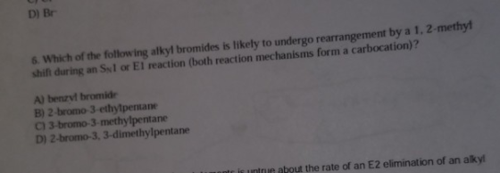 D) Br 6. Which of the following alkyl bromides is likely to undergo rearrangement by a 1, 2-methyl shift during an Sy1 or El reaction (both reaction mechanisms form a carbocation)? A) benzylł bromide B) 2 -bromo 3-ethytpentane C) 3-bromo-3-methylpentane D) 2-bromo-3, 3-dimethylpentane r is untrue about the rate of an E2 elimination of an alky