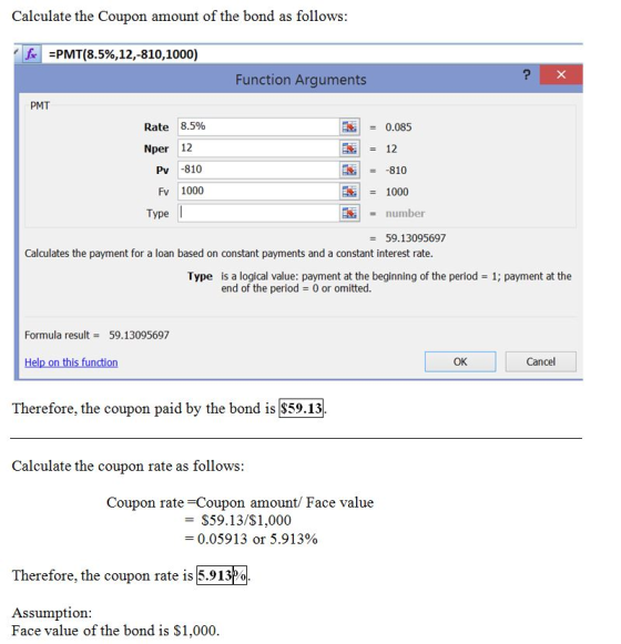 Calculate the Coupon amount of the bond as follows fr =PMT(8.5%,12,-810,1000) Function Arguments PMT Rate 8.5% 0.085 Nper 12 12 Pv -810 -810 Fv 1000 1000 Type number = 59.13095697 Calculates the payment for a loan based on constant payments and a constant interest rate Type is a logical value: payment at the beginning of the period 0 or omitted 1; payment at the end of the period Formula result59.13095697 OK Cancel Therefore, the coupon paid by the bond is $59.13 Calculate the coupon rate as follows Coupon rate-Coupon amount/ Face value - S59.13/$1,000 -0.05913 or 5.913% Therefore, the coupon rate is 5.913P% Assumption Face value of the bond is S1,000
