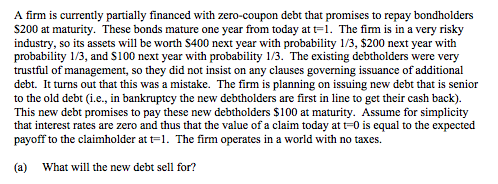 A firm is currently partially financed with zero-coupon debt that promises to repay bondholders S200 at maturity. These bonds mature one year from today at t-1. The fim is in a very risky industry, so its assets will be worth S400 next year with probability 1/3, $200 next year with probability 1/3, and S100 next year with probability 1/3. The existing debtholders were very trustful of management, so they did not insist on any clauses governing issuance of additional debt. It turns out that this was a mistake. The firm is planning on issuing new debt that is senior to the old debt (i.e., in bankruptcy the new debtholders are first in line to get their cash back). This new debt promises to pay these new debtholders $100 at maturity. Assume for simplicity that interest rates are zero and thus that the value of a claim today at t=0 is equal to the expected payoff to the claimholder at t-1. The firm operates in a world with no taxes. (a) What will the new debt sell for?
