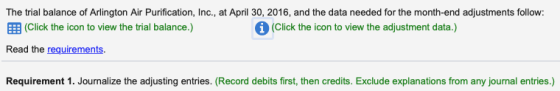 The trial balance of Arlington Air Purification, Inc., at April 30, 2016, and the data needed for the month-end adjustments follow: EE (Click the icon to view the trial balance.) Read the requirements (Click the icon to view the adjustment data.) Requirement 1. Journalize the adjusting entries. (Record debits first, then credits. Exclude explanations from any journal entries.)