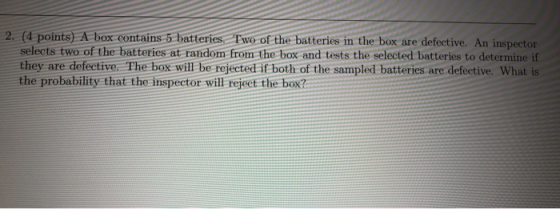 2. (4 points) A box contains 5 batteries. Two of the batteries in the box are defective. An inspector selects two of the batt