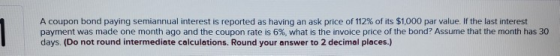 A coupon bond paying semiannual interest is reported as having an ask price of 112 % of its $1,000 par value. If the last int