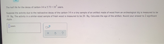 The half life for the decay of carbon-14 is 5.73 x 10 years. Suppose the activity due to the radioactive decay of the carbon-