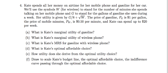 4. Kate spends all her money on airtime for her mobile phone and gasoline for her car Well use the symbols W (for wireless) to stand for the number of minutes she spends talking on her mobile phone and G to stand for the gallons of gasoline she uses during a week. Her utility is given by G/8+ vW. The price of gasoline, Po is $1 per gallon, the price of mobile minutes, Pw, is $0.50 per minute, and Kate can spend up to $20 per week. (a) What is Kates marginal utility of gasoline? (b) What is Kates marginal utility of wireless phone? (c) What is Kates MRS for gasoline with wireless phone? (d) What is Kates optimal affordable choice? (e) How utility does she derive from the optimal utility choice!? (f) Draw to scale Kates budget line, the optimal affordable choice, the indifference curve passing through the optimal affordable choice.