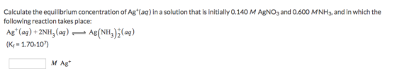 Calculate the equilibrium concentration of Ag (aq) in a solution that is initially 0.140 M AgNO3 and 0.600 MNH3, and in which