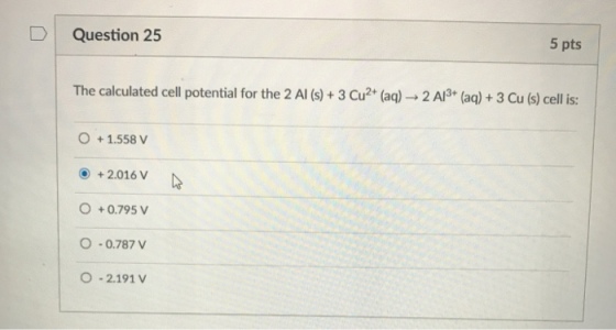 DQuestion 25 5 pts The calculated cell potential for the 2 Al (s)+ 3 Cu2* (aq) 2 A3 (aq)+ 3 Cu (s) cell is: + 1.558 V + 2.016 +0.795 V O-0.787 v O -2.191 V