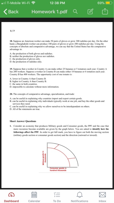 l T-Mobile Wi-Fi 12:38 PM 69% BackHomework 1.pdf Qa 18. Suppose an American worker can make 50 pairs of gloves or grow 300 radishes per day. On the other hand, a Bangladeshi worker can produce 100 pairs of gloves or grow 200 radishes per day. Using the concepts of absolute and comparative advantage, we can say that the United States has the comparative advantage in: A, the production of both gloves and radishes B. neither the prodaction of gloves nor radishes C. the production of gloves only. D, the production of radishes only 19. Suppose that a worker in Country A can make either 25 bananas or 5 tomatoes each year, Country A has 200 workers. Suppose a worker in Country B can make either 18 hananas or 6 tomatoes cach year. Country B has 400 workers. The opportunity cost of one tomato is: A. lower in Country A than Country B B. higher in Country A than Country B C. the same in both countries D. impossible to calculate without more information. 20. The concepts of comparative advantage, specialization, and trade: A. can be useful in explaining why countries impeet and export certain goods. B. can be useful in explaining why individuals typically work at cne job, and buy the other goods and services they need C. can be useful in explaining why we allow ourselves to be interdependent on others. D. All of the statements are true. Short Answer Questions 1. Consider an economy that produces Military goods and Consumer goods, the PPF and the case that more recourses become available are given by the graph below, You are asked to identify how the followings affect the PPF. In order to get full mark, you have to figure out both the moving section (military goods section or consumer goods section) and the direction (outward or inward) Dashboard Calendar To Do Notifications Inbox