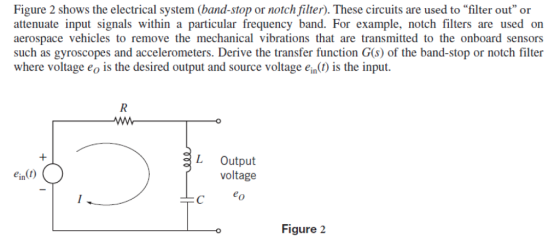 Figure 2 shows the electrical system (band-stop or notch filter). These circuits are used to filter out or attenuate input signals within a particular frequency band. For example, notch filters are used on aerospace vehicles to remove the mechanical vibrations that are transmitted to the onboard sensors such as gyroscopes and accelerometers. Derive the transfer function G(s) of the band-stop or notch filter where voltage eo is the desired output and source voltage ein() is the input. L Output voltage C eo Figure 2
