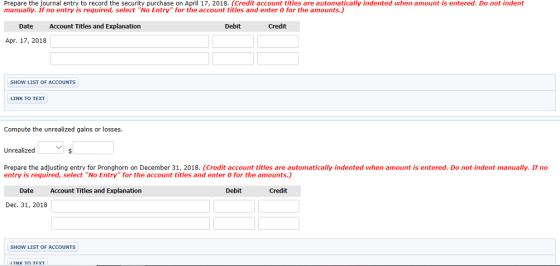 Prepare the journal entry to record the security purchase on April 17, 2018. (Credit account titles are automatically indented when amount is entered. Do not indent manually. If no entry is required, select No Entry for the account titles and enter 0 for the amounts.) Date Account Titles and Explanation Debit Apr. 17, 2018 SHOW LIST OF ACCOUNTS LINK TO TEXT Compute the unrealized gains or losses. Unrealized Prepare the adjusting entry for Pronghorn on December 31, 2018. (Credit account titles are automatically indented when amount is entered. Do not indent manually. If no entry is required, select No Entry for the account titles and enter 0 for the amounts.) Date Account Titles and Explanation Debit Credit Dec. 31, 2018 SHOW LIST OF ACCOUNTS